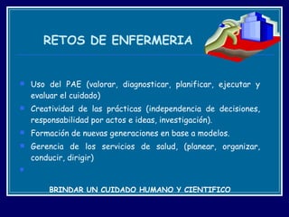 RETOS DE ENFERMERIA Uso del PAE (valorar, diagnosticar, planificar, ejecutar y evaluar el cuidado)  Creatividad de las prácticas (independencia de decisiones, responsabilidad por actos e ideas, investigación).  Formación de nuevas generaciones en base a modelos. Gerencia de los servicios de salud, (planear, organizar, conducir, dirigir)   BRINDAR UN CUIDADO HUMANO Y CIENTIFICO 