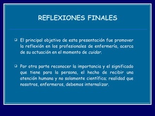 REFLEXIONES FINALES El principal objetivo de esta presentación fue promover la reflexión en los profesionales de enfermería, acerca de su actuación en el momento de  cuidar . Por otra parte reconocer la importancia y el significado que tiene para la persona, el hecho de recibir una atención humana y no solamente científica; realidad que nosotros, enfermeros, debemos internalizar. 