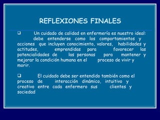 REFLEXIONES FINALES Un cuidado de calidad en enfermería es nuestro ideal:  debe entenderse como los comportamientos y  acciones  que incluyen conocimiento, valores,  habilidades y actitudes,  emprendidas para  favorecer las potencialidades de  las personas  para  mantener y mejorar la condición humana en el  proceso de vivir y  morir. El cuidado debe ser entendido también como el  proceso de  interacción dinámico, intuitivo y  creativo entre cada enfermero sus  clientes y  sociedad 