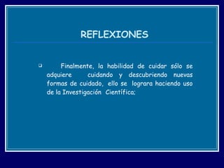 REFLEXIONES   Finalmente, la habilidad de cuidar sólo se adquiere  cuidando y descubriendo nuevas formas de cuidado,  ello se  lograra haciendo uso de la Investigación  Científica; 