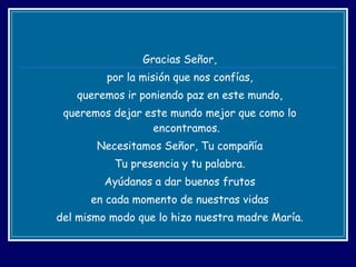 Gracias Señor, por la misión que nos confías, queremos ir poniendo paz en este mundo, queremos dejar este mundo mejor que como lo encontramos. Necesitamos Señor, Tu compañía Tu presencia y tu palabra. Ayúdanos a dar buenos frutos en cada momento de nuestras vidas del mismo modo que lo hizo nuestra madre María. 