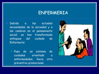 ENFERMERIA Debido a las actuales necesidades de la sociedad y a los cambios en el pensamiento social; se han transformado enfoques del cuidado de Enfermería:  Paso de un sistema de cuidados orientado a enfermedades, hacia otro preventivo promocional. 