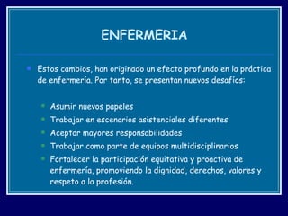 ENFERMERIA Estos cambios, han originado un efecto profundo en la práctica de enfermería. Por tanto, se presentan nuevos desafíos: Asumir nuevos papeles Trabajar en escenarios asistenciales diferentes  Aceptar mayores responsabilidades Trabajar como parte de equipos multidisciplinarios Fortalecer la participación equitativa y proactiva de enfermería, promoviendo la dignidad, derechos, valores y respeto a la profesión. 