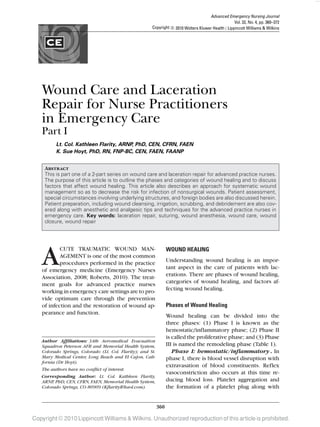 Advanced Emergency Nursing Journal
                                                                                                    Vol. 32, No. 4, pp. 360–372
                                                       Copyright c 2010 Wolters Kluwer Health | Lippincott Williams & Wilkins




   Wound Care and Laceration
   Repair for Nurse Practitioners
   in Emergency Care
   Part I
          Lt. Col. Kathleen Flarity, ARNP, PhD, CEN, CFRN, FAEN
          K. Sue Hoyt, PhD, RN, FNP-BC, CEN, FAEN, FAANP


     Abstract
     This is part one of a 2-part series on wound care and laceration repair for advanced practice nurses.
     The purpose of this article is to outline the phases and categories of wound healing and to discuss
     factors that affect wound healing. This article also describes an approach for systematic wound
     management so as to decrease the risk for infection of nonsurgical wounds. Patient assessment,
     special circumstances involving underlying structures, and foreign bodies are also discussed herein.
     Patient preparation, including wound cleansing, irrigation, scrubbing, and debridement are also cov-
     ered along with anesthetic and analgesic tips and techniques for the advanced practice nurses in
     emergency care. Key words: laceration repair, suturing, wound anesthesia, wound care, wound
     closure, wound repair




   A       CUTE TRAUMATIC WOUND MAN-
           AGEMENT is one of the most common
           procedures performed in the practice
   of emergency medicine (Emergency Nurses
                                                                  WOUND HEALING
                                                                  Understanding wound healing is an impor-
                                                                  tant aspect in the care of patients with lac-
                                                                  erations. There are phases of wound healing,
   Association, 2008; Roberts, 2010). The treat-
   ment goals for advanced practice nurses                        categories of wound healing, and factors af-
   working in emergency care settings are to pro-                 fecting wound healing.
   vide optimum care through the prevention
   of infection and the restoration of wound ap-                  Phases of Wound Healing
   pearance and function.
                                                                  Wound healing can be divided into the
                                                                  three phases: (1) Phase I is known as the
                                                                  hemostatic/inflammatory phase; (2) Phase II
                                                                  is called the proliferative phase; and (3) Phase
   Author Afﬁliations: 34th Aeromedical Evacuation
   Squadron Peterson AFB and Memorial Health System,              III is named the remodeling phase (Table 1).
   Colorado Springs, Colorado (Lt. Col. Flarity); and St.            Phase I: hemostatic/inﬂammatory. In
   Mary Medical Center, Long Beach and El Cajon, Cali-            phase I, there is blood vessel disruption with
   fornia (Dr Hoyt).
                                                                  extravasation of blood constituents. Reflex
   The authors have no conflict of interest.
                                                                  vasoconstriction also occurs at this time re-
   Corresponding Author: Lt. Col. Kathleen Flarity,
   ARNP, PhD, CEN, CFRN, FAEN, Memorial Health System,            ducing blood loss. Platelet aggregation and
   Colorado Springs, CO 80909 (KflarityR@aol.com).                the formation of a platelet plug along with


                                                            360

Copyright © 2010 Lippincott Williams & Wilkins. Unauthorized reproduction of this article is prohibited.
 