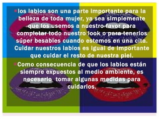 los labios son una parte importante para la
belleza de toda mujer, ya sea simplemente
que los usemos a nuestro favor para
completar todo nuestro look o para tenerlos
súper besables cuando estemos en una cita.
Cuidar nuestros labios es igual de importante
que cuidar el resto de nuestra piel.
Como consecuencia de que los labios están
siempre expuestos al medio ambiente, es
necesario tomar algunas medidas para
cuidarlos.
 