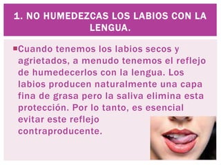 Cuando tenemos los labios secos y
agrietados, a menudo tenemos el reflejo
de humedecerlos con la lengua. Los
labios producen naturalmente una capa
fina de grasa pero la saliva elimina esta
protección. Por lo tanto, es esencial
evitar este reflejo
contraproducente.
1. NO HUMEDEZCAS LOS LABIOS CON LA
LENGUA.
 