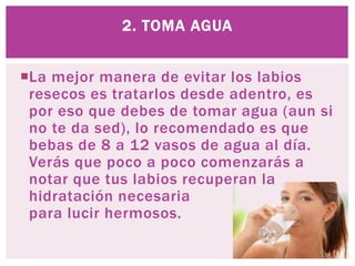 La mejor manera de evitar los labios
resecos es tratarlos desde adentro, es
por eso que debes de tomar agua (aun si
no te da sed), lo recomendado es que
bebas de 8 a 12 vasos de agua al día.
Verás que poco a poco comenzarás a
notar que tus labios recuperan la
hidratación necesaria
para lucir hermosos.
2. TOMA AGUA
 