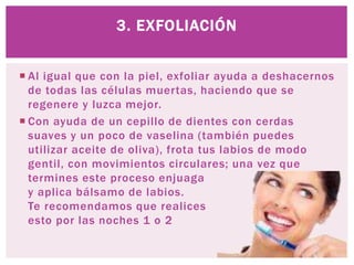  Al igual que con la piel, exfoliar ayuda a deshacernos
de todas las células muertas, haciendo que se
regenere y luzca mejor.
 Con ayuda de un cepillo de dientes con cerdas
suaves y un poco de vaselina (también puedes
utilizar aceite de oliva), frota tus labios de modo
gentil, con movimientos circulares; una vez que
termines este proceso enjuaga
y aplica bálsamo de labios.
Te recomendamos que realices
esto por las noches 1 o 2
3. EXFOLIACIÓN
 