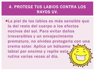 La piel de los labios es más sensible que
la del resto del cuerpo a los efectos
nocivos del sol. Para evitar daños
irreversibles y un envejecimiento
prematuro, no olvides protegerla con una
crema solar. Aplica un bálsamo
labial por encima y repite esta
rutina varias veces al día.
4. PROTEGE TUS LABIOS CONTRA LOS
RAYOS UV.
 