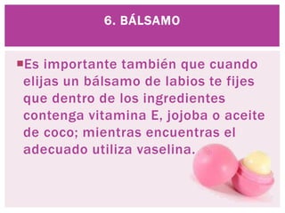 Es importante también que cuando
elijas un bálsamo de labios te fijes
que dentro de los ingredientes
contenga vitamina E, jojoba o aceite
de coco; mientras encuentras el
adecuado utiliza vaselina.
6. BÁLSAMO
 