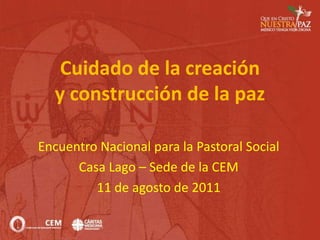 Cuidado de la creacióny construcción de la paz Encuentro Nacional para la Pastoral Social Casa Lago – Sede de la CEM 11 de agosto de 2011 