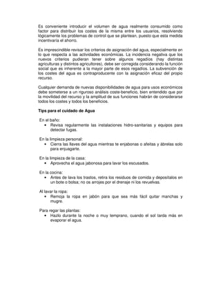 Es conveniente introducir el volumen de agua realmente consumido como
factor para distribuir los costes de la misma entre los usuarios, resolviendo
lógicamente los problemas de control que se plantean, puesto que esta medida
incentivaría el ahorro.

Es imprescindible revisar los criterios de asignación del agua, especialmente en
lo que respecta a las actividades económicas. La incidencia negativa que los
nuevos criterios pudieran tener sobre algunos regadíos (hay distintas
agriculturas y distintos agricultores), debe ser corregida considerando la función
social que es inherente a la mayor parte de esos regadíos. La subvención de
los costes del agua es contraproducente con la asignación eficaz del propio
recurso.

Cualquier demanda de nuevas disponibilidades de agua para usos económicos
debe someterse a un riguroso análisis coste-beneficio, bien entendido que por
la movilidad del recurso y la amplitud de sus funciones habrán de considerarse
todos los costes y todos los beneficios.

Tips para el cuidado de Agua

En el baño:
  • Revisa regularmente las instalaciones hidro-sanitarias y equipos para
      detectar fugas.

En la limpieza personal:
  • Cierra las llaves del agua mientras te enjabonas o afeitas y ábrelas solo
       para enjuagarte.

En la limpieza de la casa:
  • Aprovecha el agua jabonosa para lavar los escusados.

En la cocina:
  • Antes de lava los trastos, retira los residuos de comida y deposítalos en
      un bote o bolsa; no os arrojes por el drenaje ni los revuelvas.

Al lavar la ropa:
   • Remoja la ropa en jabón para que sea más fácil quitar manchas y
      mugre.

Para regar las plantas:
  • Hazlo durante la noche o muy temprano, cuando el sol tarda más en
      evaporar el agua.
 