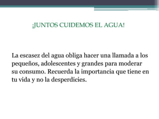 ¡JUNTOS CUIDEMOS EL AGUA!
La escasez del agua obliga hacer una llamada a los
pequeños, adolescentes y grandes para moderar
su consumo. Recuerda la importancia que tiene en
tu vida y no la desperdicies.