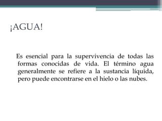 ¡AGUA!
Es esencial para la supervivencia de todas las
formas conocidas de vida. El término agua
generalmente se refiere a la sustancia líquida,
pero puede encontrarse en el hielo o las nubes.