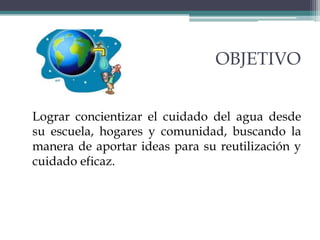 OBJETIVO
Lograr concientizar el cuidado del agua desde
su escuela, hogares y comunidad, buscando la
manera de aportar ideas para su reutilización y
cuidado eficaz.