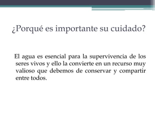¿Porqué es importante su cuidado?
El agua es esencial para la supervivencia de los
seres vivos y ello la convierte en un recurso muy
valioso que debemos de conservar y compartir
entre todos.