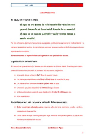  
UCV - CIS Examen Final - CUIDADOS DEL AGUA
 
CUIDADO DEL AGUA
El agua, un recurso esencial
El agua es una fuente de vida insustituible y fundamental
para el desarrollo de la sociedad. Además de ser esencial,
el agua es un recurso agotable y cada vez más escaso a
escala mundial.
Por ello, si logramos disminuir el consumo de agua potable, contribuiremos a preservar el medio ambiente y a                                   
mantener la calidad del servicio. Al mismo tiempo, podremos favorecer nuestra condición de vida y construir un                                 
importante vínculo solidario. 
Por estas razones, es imprescindible que hagamos un uso apropiado del recurso.
Algunos datos de consumo:
El consumo de agua necesario por persona para vivir se estima en 80 litros diarios. Sin embargo en nuestro                                     
ámbito de concesión se consumen, en promedio, 300 litros diarios por persona. 
★ Una canilla abierta verte entre ​6 y 7 litros​ de agua por minuto. 
★ Las piletas de material tienen entre ​50 mil y 70 mil litros​ de capacidad de agua. 
★ Las piletas de lona contienen entre ​5 mil y 10 mil litros​ de agua. 
★ Una canilla que gotea desperdicia ​12 mil litros​ de agua anuales. 
★ Un tanque de inodoro que pierde agua dilapida entre ​34 mil y 80 mil litros​ por año. 
★ toma agua siempre 
Consejos para el uso racional y solidario del agua potable:
★ Evitar o restringir actividades como: riego de calles de tierra, pavimento, veredas y jardines,                   
principalmente durante el día.  
★ Utilizar baldes en lugar de mangueras para regar o realizar la limpieza hogareña, ya que de esta                                 
manera no se desperdicia el recurso. 
 
Rosa Saavedra Romero                                   Cuidados de Agua   
 
3 
 