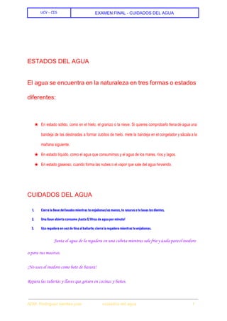  
UCV - CIS EXAMEN FINAL ­ CUIDADOS DEL AGUA 
 
 
  
ESTADOS DEL AGUA 
El agua se encuentra en la naturaleza en tres formas o estados                       
diferentes: 
  
★ En estado sólido, como en el hielo, el granizo o la nieve. Si quieres comprobarlo llena de agua una                                     
bandeja de las destinadas a formar cubitos de hielo, mete la bandeja en el congelador y sácala a la                                     
mañana siguiente. 
★ En estado líquido, como el agua que consumimos y el agua de los mares, ríos y lagos. 
★ En estado gaseoso, cuando forma las nubes o el vapor que sale del agua hirviendo. 
  
CUIDADOS DEL AGUA 
1. Cierra la llave del lavabo mientras te enjabonas las manos, te rasuras o te lavas los dientes.
2. Una llave abierta consume ¡hasta 12 litros de agua por minuto!
3. Usa regadera en vez de tina al bañarte; cierra la regadera mientras te enjabonas.
Junta el agua de la regadera en una cubeta mientras sale fría y úsala para el inodoro
o para tus macetas.
¡No uses el inodoro como bote de basura!
Repara las tuberías y llaves que goteen en cocinas y baños.
 
ADM. Rodriguez benites jose                  cuidados del agua                                                1 
 