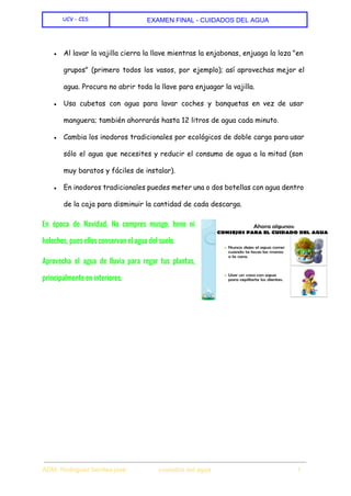  
UCV - CIS EXAMEN FINAL ­ CUIDADOS DEL AGUA 
 
 
● Al lavar la vajilla cierra la llave mientras la enjabonas, enjuaga la loza "en
grupos" (primero todos los vasos, por ejemplo); así aprovechas mejor el
agua. Procura no abrir toda la llave para enjuagar la vajilla.
● Usa cubetas con agua para lavar coches y banquetas en vez de usar
manguera; también ahorrarás hasta 12 litros de agua cada minuto.
● Cambia los inodoros tradicionales por ecológicos de doble carga para usar
sólo el agua que necesites y reducir el consumo de agua a la mitad (son
muy baratos y fáciles de instalar).
● En inodoros tradicionales puedes meter una o dos botellas con agua dentro
de la caja para disminuir la cantidad de cada descarga.
En época de Navidad, No compres musgo, heno ni
helechos, pues ellos conservan el agua del suelo.
Aprovecha el agua de lluvia para regar tus plantas,
principalmente en interiores.
 
 
ADM. Rodriguez benites jose                  cuidados del agua                                                1 
 