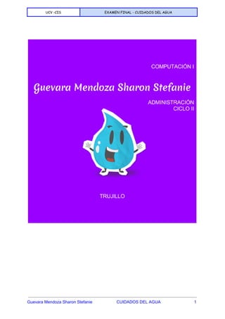  
UCV -CIS EXAMEN FINAL - CUIDADOS DEL AGUA
 
 
 
 
 
 
 
 
 
 
 
 
 
 
 
Guevara Mendoza Sharon Stefanie                     CUIDADOS DEL AGUA                             1 
 
