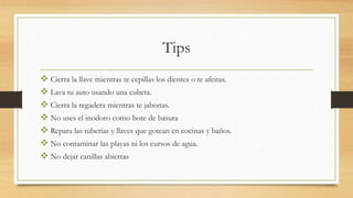 Tips
 Cierra la llave mientras te cepillas los dientes o te afeitas.
 Lava tu auto usando una cubeta.
 Cierra la regadera mientras te jabonas.
 No uses el inodoro como bote de basura
 Repara las tuberías y llaves que gotean en cocinas y baños.
 No contaminar las playas ni los cursos de agua.
 No dejar canillas abiertas
 