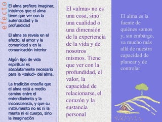 El alma prefiere imaginar,
intuimos que el alma         El «alma» no es
tiene que ver con la         una cosa, sino      El alma es la
autenticidad y la
profundidad
                             una cualidad o      fuente de
                             una dimensión       quiénes somos
El alma se revela en el                          y, sin embargo,
afecto, el amor y la
                             de la experiencia
comunidad y en la            de la vida y de     va mucho más
comunicación interior        nosotros            allá de nuestra
                                                 capacidad de
Algún tipo de vida           mismos. Tiene
                                                 planear y de
espiritual es                que ver con la
absolutamente necesario                          controlar
para la «salud» del alma.    profundidad, el
                             valor, la
La tradición enseña que
el alma está a medio
                             capacidad de
camino entre el              relacionarse, el
entendimiento y la
inconsciencia, y que su
                             corazón y la
instrumento no es ni la      sustancia
mente ni el cuerpo, sino     personal
la imaginación
 