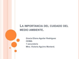 LA IMPORTANCIA DEL CUIDADO DEL
MEDIO AMBIENTE.
Gracia Eliana Aguilar Rodríguez
CEIMA
1 secundaria
Mtra. Victoria Aguirre Monterd.
 