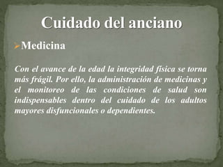 Medicina
Con el avance de la edad la integridad física se torna
más frágil. Por ello, la administración de medicinas y
el monitoreo de las condiciones de salud son
indispensables dentro del cuidado de los adultos
mayores disfuncionales o dependientes.
 