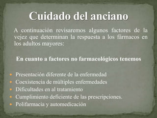 A continuación revisaremos algunos factores de la
vejez que determinan la respuesta a los fármacos en
los adultos mayores:
En cuanto a factores no farmacológicos tenemos
 Presentación diferente de la enfermedad
 Coexistencia de múltiples enfermedades
 Dificultades en al tratamiento
 Cumplimiento deficiente de las prescripciones.
 Polifarmacia y automedicación
 