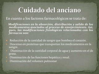 En cuanto a los factores farmacológicos se trata de:
Modificaciones en la absorción, distribución y salida de los
medicamentos asociados al proceso de envejecimiento. Así,
pues, las modificaciones fisiológicas relacionadas con los
fármacos son:
 Reducción de la cantidad de sangre que bombea el corazón.
 Descenso en proteínas que transportan los medicamentos en la
sangre.
 Disminución de la cantidad corporal de agua y aumento en el de
grasa.
 Disminución de las funciones hepática y renal.
 Disminución del volumen pulmonar
 