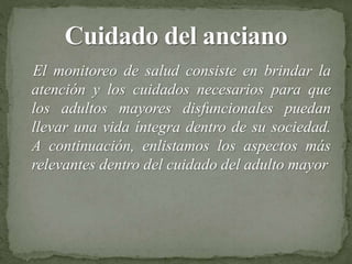 El monitoreo de salud consiste en brindar la
atención y los cuidados necesarios para que
los adultos mayores disfuncionales puedan
llevar una vida íntegra dentro de su sociedad.
A continuación, enlistamos los aspectos más
relevantes dentro del cuidado del adulto mayor
 