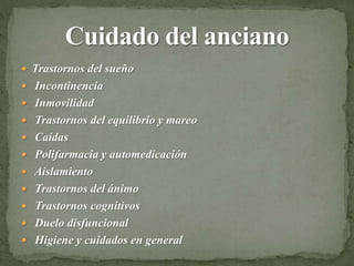  Trastornos del sueño
 Incontinencia
 Inmovilidad
 Trastornos del equilibrio y mareo
 Caídas
 Polifarmacia y automedicación
 Aislamiento
 Trastornos del ánimo
 Trastornos cognitivos
 Duelo disfuncional
 Higiene y cuidados en general
 