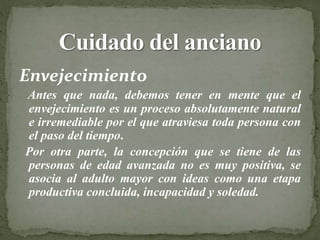 Envejecimiento
Antes que nada, debemos tener en mente que el
envejecimiento es un proceso absolutamente natural
e irremediable por el que atraviesa toda persona con
el paso del tiempo.
Por otra parte, la concepción que se tiene de las
personas de edad avanzada no es muy positiva, se
asocia al adulto mayor con ideas como una etapa
productiva concluida, incapacidad y soledad.
 