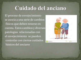 El proceso de envejecimiento
se asocia a una serie de cambios
físicos que deben tenerse en
cuenta. Estos cambios y diversas
patologías relacionadas con
el envejecimiento se pueden
controlar con ciertos cuidados
básicos del anciano
 