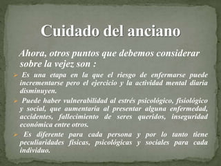 Ahora, otros puntos que debemos considerar
sobre la vejez son :
 Es una etapa en la que el riesgo de enfermarse puede
incrementarse pero el ejercicio y la actividad mental diaria
disminuyen.
 Puede haber vulnerabilidad al estrés psicológico, fisiológico
y social, que aumentaría al presentar alguna enfermedad,
accidentes, fallecimiento de seres queridos, inseguridad
económica entre otros.
 Es diferente para cada persona y por lo tanto tiene
peculiaridades físicas, psicológicas y sociales para cada
individuo.
 