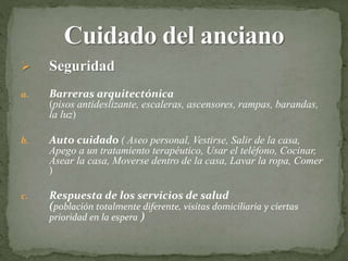  Seguridad
a. Barreras arquitectónica
(pisos antideslizante, escaleras, ascensores, rampas, barandas,
la luz)
b. Auto cuidado ( Aseo personal, Vestirse, Salir de la casa,
Apego a un tratamiento terapéutico, Usar el teléfono, Cocinar,
Asear la casa, Moverse dentro de la casa, Lavar la ropa, Comer
)
c. Respuesta de los servicios de salud
(población totalmente diferente, visitas domiciliaria y ciertas
prioridad en la espera )
 
