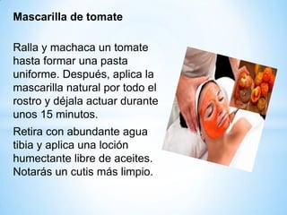 Mascarilla de tomate
Ralla y machaca un tomate
hasta formar una pasta
uniforme. Después, aplica la
mascarilla natural por todo el
rostro y déjala actuar durante
unos 15 minutos.
Retira con abundante agua
tibia y aplica una loción
humectante libre de aceites.
Notarás un cutis más limpio.

 
