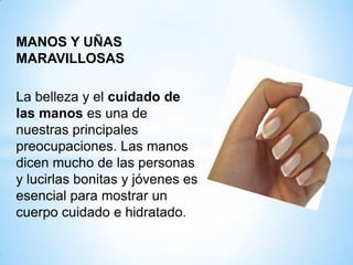 MANOS Y UÑAS
MARAVILLOSAS
La belleza y el cuidado de
las manos es una de
nuestras principales
preocupaciones. Las manos
dicen mucho de las personas
y lucirlas bonitas y jóvenes es
esencial para mostrar un
cuerpo cuidado e hidratado.

 