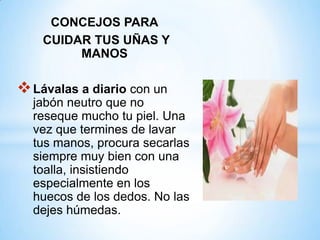 CONCEJOS PARA
CUIDAR TUS UÑAS Y
MANOS

 Lávalas a diario con un
jabón neutro que no
reseque mucho tu piel. Una
vez que termines de lavar
tus manos, procura secarlas
siempre muy bien con una
toalla, insistiendo
especialmente en los
huecos de los dedos. No las
dejes húmedas.

 
