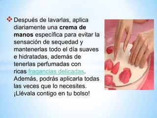  Después de lavarlas, aplica
diariamente una crema de
manos específica para evitar la
sensación de sequedad y
mantenerlas todo el día suaves
e hidratadas, además de
tenerlas perfumadas con
ricas fragancias delicadas.
Además, podrás aplicarla todas
las veces que lo necesites.
¡Llévala contigo en tu bolso!

 