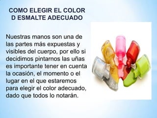 COMO ELEGIR EL COLOR
D ESMALTE ADECUADO
Nuestras manos son una de
las partes más expuestas y
visibles del cuerpo, por ello si
decidimos pintarnos las uñas
es importante tener en cuenta
la ocasión, el momento o el
lugar en el que estaremos
para elegir el color adecuado,
dado que todos lo notarán.

 