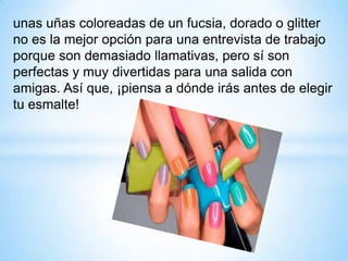 unas uñas coloreadas de un fucsia, dorado o glitter
no es la mejor opción para una entrevista de trabajo
porque son demasiado llamativas, pero sí son
perfectas y muy divertidas para una salida con
amigas. Así que, ¡piensa a dónde irás antes de elegir
tu esmalte!

 