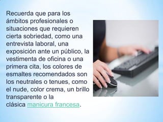 Recuerda que para los
ámbitos profesionales o
situaciones que requieren
cierta sobriedad, como una
entrevista laboral, una
exposición ante un público, la
vestimenta de oficina o una
primera cita, los colores de
esmaltes recomendados son
los neutrales o tenues, como
el nude, color crema, un brillo
transparente o la
clásica manicura francesa.

 