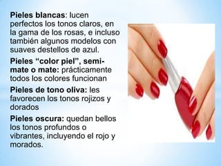 Pieles blancas: lucen
perfectos los tonos claros, en
la gama de los rosas, e incluso
también algunos modelos con
suaves destellos de azul.
Pieles “color piel”, semimate o mate: prácticamente
todos los colores funcionan
Pieles de tono oliva: les
favorecen los tonos rojizos y
dorados
Pieles oscura: quedan bellos
los tonos profundos o
vibrantes, incluyendo el rojo y
morados.

 