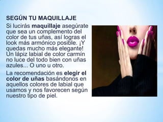 SEGÚN TU MAQUILLAJE
Si lucirás maquillaje asegúrate
que sea un complemento del
color de tus uñas, así logras el
look más armónico posible. ¡Y
quedas mucho más elegante!
Un lápiz labial de color carmín
no luce del todo bien con uñas
azules... O uno u otro.
La recomendación es elegir el
color de uñas basándonos en
aquellos colores de labial que
usamos y nos favorecen según
nuestro tipo de piel.

 