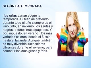 SEGÚN LA TEMPORADA
las uñas varían según la
temporada. Si bien mi preferido
durante todo el año siempre es el
vino tinto, en invierno los azules y
negros, o tonos más apagados. Y,
por supuesto, en verano los más
variados colores, desde el fucsia
hasta el lavanda. Aunque también
es muy divertido lucir colores
vibrantes durante el invierno, para
combatir los días grises y fríos.

 