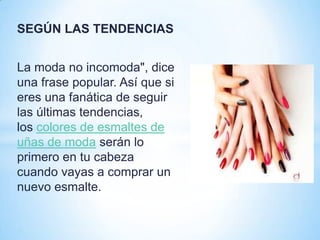 SEGÚN LAS TENDENCIAS
La moda no incomoda", dice
una frase popular. Así que si
eres una fanática de seguir
las últimas tendencias,
los colores de esmaltes de
uñas de moda serán lo
primero en tu cabeza
cuando vayas a comprar un
nuevo esmalte.

 
