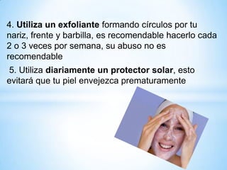 4. Utiliza un exfoliante formando círculos por tu
nariz, frente y barbilla, es recomendable hacerlo cada
2 o 3 veces por semana, su abuso no es
recomendable
5. Utiliza diariamente un protector solar, esto
evitará que tu piel envejezca prematuramente

 