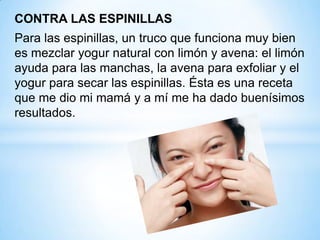 CONTRA LAS ESPINILLAS
Para las espinillas, un truco que funciona muy bien
es mezclar yogur natural con limón y avena: el limón
ayuda para las manchas, la avena para exfoliar y el
yogur para secar las espinillas. Ésta es una receta
que me dio mi mamá y a mí me ha dado buenísimos
resultados.

 