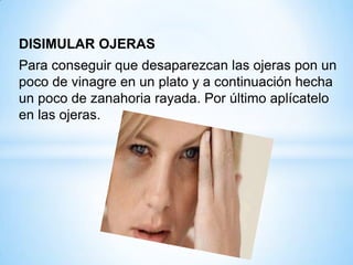DISIMULAR OJERAS
Para conseguir que desaparezcan las ojeras pon un
poco de vinagre en un plato y a continuación hecha
un poco de zanahoria rayada. Por último aplícatelo
en las ojeras.

 